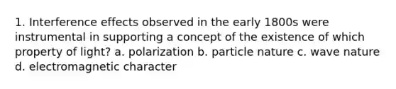 1. Interference effects observed in the early 1800s were instrumental in supporting a concept of the existence of which property of light? a. polarization b. particle nature c. wave nature d. electromagnetic character