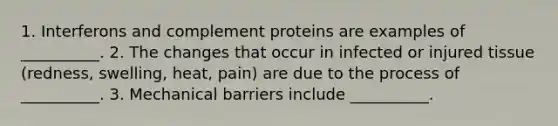 1. Interferons and complement proteins are examples of __________. 2. The changes that occur in infected or injured tissue (redness, swelling, heat, pain) are due to the process of __________. 3. Mechanical barriers include __________.