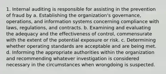 1. Internal auditing is responsible for assisting in the prevention of fraud by a. Establishing the organization's governance, operations, and information systems concerning compliance with laws, regulations, and contracts. b. Examining and evaluating the adequacy and the effectiveness of control, commensurate with the extent of the potential exposure or risk. c. Determining whether operating standards are acceptable and are being met. d. Informing the appropriate authorities within the organization and recommending whatever investigation is considered necessary in the circumstances when wrongdoing is suspected.