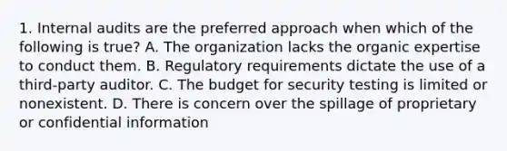 1. Internal audits are the preferred approach when which of the following is true? A. The organization lacks the organic expertise to conduct them. B. Regulatory requirements dictate the use of a third-party auditor. C. The budget for security testing is limited or nonexistent. D. There is concern over the spillage of proprietary or confidential information