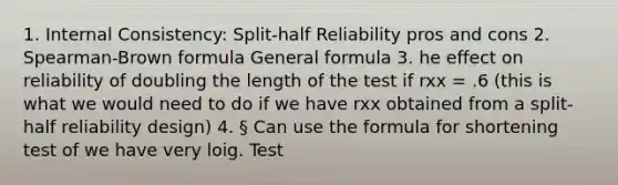 1. Internal Consistency: Split-half Reliability pros and cons 2. Spearman-Brown formula General formula 3. he effect on reliability of doubling the length of the test if rxx = .6 (this is what we would need to do if we have rxx obtained from a split-half reliability design) 4. § Can use the formula for shortening test of we have very loig. Test