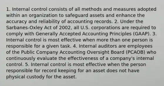 1. Internal control consists of all methods and measures adopted within an organization to safeguard assets and enhance the accuracy and reliability of accounting records. 2. Under the Sarbanes-Oxley Act of 2002, all U.S. corporations are required to comply with Generally Accepted Accounting Principles (GAAP). 3. Internal control is most effective when more than one person is responsible for a given task. 4. Internal auditors are employees of the Public Company Accounting Oversight Board (PCAOB) who continuously evaluate the effectiveness of a company's internal control. 5. Internal control is most effective when the person responsible for record keeping for an asset does not have physical custody for the asset.