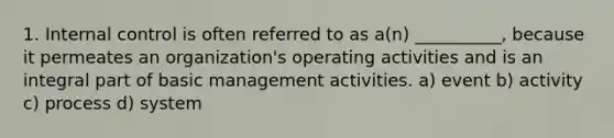 1. Internal control is often referred to as a(n) __________, because it permeates an organization's operating activities and is an integral part of basic management activities. a) event b) activity c) process d) system