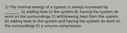 1) The internal energy of a system is always increased by ________. A) adding heat to the system B) having the system do work on the surroundings C) withdrawing heat from the system D) adding heat to the system and having the system do work on the surroundings E) a volume compression