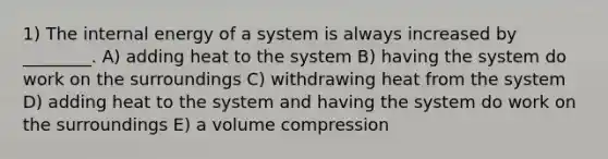 1) The internal energy of a system is always increased by ________. A) adding heat to the system B) having the system do work on the surroundings C) withdrawing heat from the system D) adding heat to the system and having the system do work on the surroundings E) a volume compression