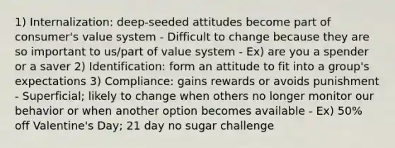 1) Internalization: deep-seeded attitudes become part of consumer's value system - Difficult to change because they are so important to us/part of value system - Ex) are you a spender or a saver 2) Identification: form an attitude to fit into a group's expectations 3) Compliance: gains rewards or avoids punishment - Superficial; likely to change when others no longer monitor our behavior or when another option becomes available - Ex) 50% off Valentine's Day; 21 day no sugar challenge