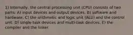 1) Internally, the central processing unit (CPU) consists of two parts: A) input devices and output devices. B) software and hardware. C) the arithmetic and logic unit (ALU) and the control unit. D) single-task devices and multi-task devices. E) the compiler and the linker