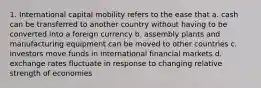 1. International capital mobility refers to the ease that a. cash can be transferred to another country without having to be converted into a foreign currency b. assembly plants and manufacturing equipment can be moved to other countries c. investors move funds in international financial markets d. exchange rates fluctuate in response to changing relative strength of economies