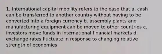 1. International capital mobility refers to the ease that a. cash can be transferred to another country without having to be converted into a foreign currency b. assembly plants and manufacturing equipment can be moved to other countries c. investors move funds in international financial markets d. exchange rates fluctuate in response to changing relative strength of economies