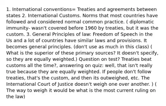 1. International conventions= Treaties and agreements between states 2. International Customs. Norms that most countries have followed and considered normal common practice. ( diplomatic immunity- wasn't covered before 1960 by treaties, but it was the custom. 3. General Principles of law: Freedom of Speech in the Us and a lot of countries have similar laws and provisions. It becomes general principles. (don't use as much in this class) ( What is the superior of these primary sources? It doesn't specify, so they are equally weighted.) Question on test? Treaties beat customs all the time?, answering on quiz: well, that isn't really true because they are equally weighted. If people don't follow treaties, that's the custom, and then its outweighed, etc. The International Court of Justice doesn't weigh one over another. ) ( The way to weigh it would be what is the most current ruling on the law)