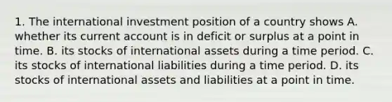 1. The international investment position of a country shows A. whether its current account is in deficit or surplus at a point in time. B. its stocks of international assets during a time period. C. its stocks of international liabilities during a time period. D. its stocks of international assets and liabilities at a point in time.