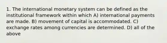 1. The international monetary system can be defined as the institutional framework within which A) international payments are made. B) movement of capital is accommodated. C) exchange rates among currencies are determined. D) all of the above