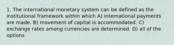 1. The international monetary system can be defined as the institutional framework within which A) international payments are made. B) movement of capital is accommodated. C) exchange rates among currencies are determined. D) all of the options