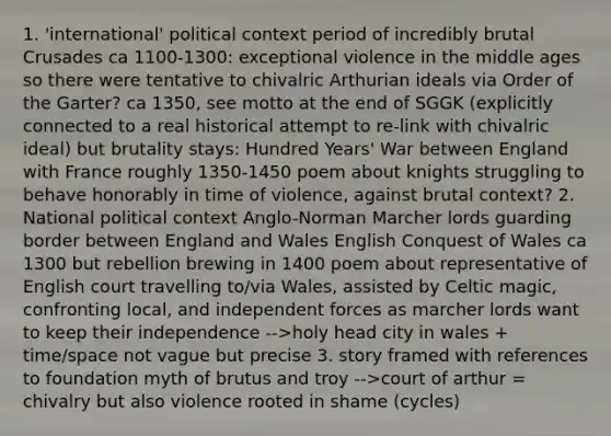 1. 'international' political context period of incredibly brutal Crusades ca 1100-1300: exceptional violence in the middle ages so there were tentative to chivalric Arthurian ideals via Order of the Garter? ca 1350, see motto at the end of SGGK (explicitly connected to a real historical attempt to re-link with chivalric ideal) but brutality stays: Hundred Years' War between England with France roughly 1350-1450 poem about knights struggling to behave honorably in time of violence, against brutal context? 2. National political context Anglo-Norman Marcher lords guarding border between England and Wales English Conquest of Wales ca 1300 but rebellion brewing in 1400 poem about representative of English court travelling to/via Wales, assisted by Celtic magic, confronting local, and independent forces as marcher lords want to keep their independence -->holy head city in wales + time/space not vague but precise 3. story framed with references to foundation myth of brutus and troy -->court of arthur = chivalry but also violence rooted in shame (cycles)