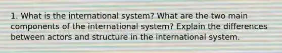 1. What is the international system? What are the two main components of the international system? Explain the differences between actors and structure in the international system.