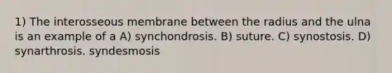 1) The interosseous membrane between the radius and the ulna is an example of a A) synchondrosis. B) suture. C) synostosis. D) synarthrosis. syndesmosis