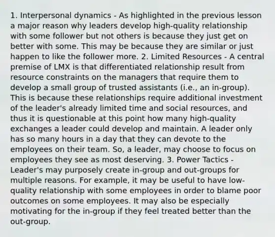 1. Interpersonal dynamics - As highlighted in the previous lesson a major reason why leaders develop high-quality relationship with some follower but not others is because they just get on better with some. This may be because they are similar or just happen to like the follower more. 2. Limited Resources - A central premise of LMX is that differentiated relationship result from resource constraints on the managers that require them to develop a small group of trusted assistants (i.e., an in-group). This is because these relationships require additional investment of the leader's already limited time and social resources, and thus it is questionable at this point how many high-quality exchanges a leader could develop and maintain. A leader only has so many hours in a day that they can devote to the employees on their team. So, a leader, may choose to focus on employees they see as most deserving. 3. Power Tactics - Leader's may purposely create in-group and out-groups for multiple reasons. For example, it may be useful to have low-quality relationship with some employees in order to blame poor outcomes on some employees. It may also be especially motivating for the in-group if they feel treated better than the out-group.