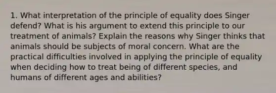 1. What interpretation of the principle of equality does Singer defend? What is his argument to extend this principle to our treatment of animals? Explain the reasons why Singer thinks that animals should be subjects of moral concern. What are the practical difficulties involved in applying the principle of equality when deciding how to treat being of different species, and humans of different ages and abilities?