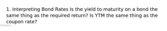 1. Interpreting Bond Rates Is the yield to maturity on a bond the same thing as the required return? Is YTM the same thing as the coupon rate?