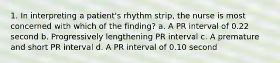 1. In interpreting a patient's rhythm strip, the nurse is most concerned with which of the finding? a. A PR interval of 0.22 second b. Progressively lengthening PR interval c. A premature and short PR interval d. A PR interval of 0.10 second