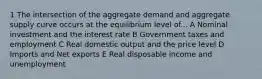 1 The intersection of the aggregate demand and aggregate supply curve occurs at the equilibrium level of... A Nominal investment and the interest rate B Government taxes and employment C Real domestic output and the price level D Imports and Net exports E Real disposable income and unemployment