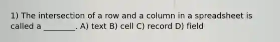 1) The intersection of a row and a column in a spreadsheet is called a ________. A) text B) cell C) record D) field