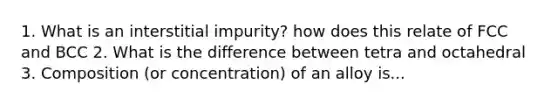 1. What is an interstitial impurity? how does this relate of FCC and BCC 2. What is the difference between tetra and octahedral 3. Composition (or concentration) of an alloy is...