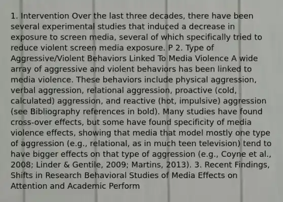 1. Intervention Over the last three decades, there have been several experimental studies that induced a decrease in exposure to screen media, several of which specifically tried to reduce violent screen media exposure. P 2. Type of Aggressive/Violent Behaviors Linked To Media Violence A wide array of aggressive and violent behaviors has been linked to media violence. These behaviors include physical aggression, verbal aggression, relational aggression, proactive (cold, calculated) aggression, and reactive (hot, impulsive) aggression (see Bibliography references in bold). Many studies have found cross-over effects, but some have found specificity of media violence effects, showing that media that model mostly one type of aggression (e.g., relational, as in much teen television) tend to have bigger effects on that type of aggression (e.g., Coyne et al., 2008; Linder & Gentile, 2009; Martins, 2013). 3. Recent Findings, Shifts in Research Behavioral Studies of Media Effects on Attention and Academic Perform