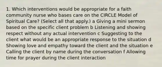 1. Which interventions would be appropriate for a faith community nurse who bases care on the CIRCLE Model of Spiritual Care? (Select all that apply.) a Giving a mini sermon based on the specific client problem b Listening and showing respect without any actual intervention c Suggesting to the client what would be an appropriate response to the situation d Showing love and empathy toward the client and the situation e Calling the client by name during the conversation f Allowing time for prayer during the client interaction