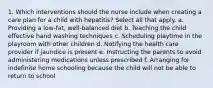 1. Which interventions should the nurse include when creating a care plan for a child with hepatitis? Select all that apply. a. Providing a low-fat, well-balanced diet b. Teaching the child effective hand washing techniques c. Scheduling playtime in the playroom with other children d. Notifying the health care provider if jaundice is present e. Instructing the parents to avoid administering medications unless prescribed f. Arranging for indefinite home schooling because the child will not be able to return to school