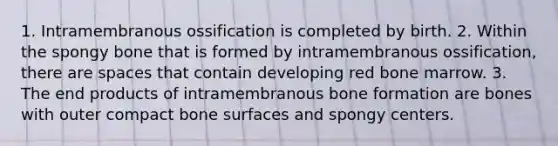 1. Intramembranous ossification is completed by birth. 2. Within the spongy bone that is formed by intramembranous ossification, there are spaces that contain developing red bone marrow. 3. The end products of intramembranous bone formation are bones with outer compact bone surfaces and spongy centers.