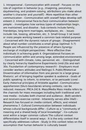 1. Intrapersonal - Communication with oneself - Focuses on the role of cognition in behavior [e.g., imagining, perceiving, daydreaming, and problem-solving, attributions you make about another's character and yourself] - More repetitive than other communication - Communication with oneself helps develop self-esteem 2. Interpersonal Face-to-Face communication between people: - investigates how various types of relationships begin, are maintained, and dissolve - Sub-contexts include family, friendships, long-term marriages, workplaces, etc. - Issues include risk, teasing, attraction, etc. 3. Small-Group 3 (at least) or more people working toward a common task-related purpose: - Concerned with the dynamic nature of groups - Disagreement about what number constitutes a small group (optimal: 5-7) People are influenced by the presence of others Synergy: exchange of multiple perspectives - More effective than individuals in achieving goals 4. Organizational Focuses on communication within and among large, extended environments - Concerned with climate, rules, personnel, etc. - Distinguished by clearly heirarchy Hawthorne Experiments (mid-20s and earl-30s: Foundartion of contemporary research) - Employers must consider workers attitudes and feelings) 5. Public/Rhetorical Dissemination of information from one person to a large group - Rhetoric: art of bringing together speaker & audience - Goals of public speaking: to inform, to entertain, or to persuade (core) - Early rhetorical principles of Aristotle applied - Communication apprehension [blurs boundaries among contexts; can be reduced; measure: PRCA-24] 6. Mass/Media Mass media refers to the channels for mass messages including both traditional and new media - Includes both channel and audience - Both senders and receivers exercise control - Inherently serves elite (Hall) - Research has focused on media content, effects, and related phenomena 7. Cultural Communication between individuals whose cultural backgrounds differ - Culture as a "community of meaning and a shared body of local knowledge" - Co-cultures exist within a larger common culture The cultural context differentiates itself in several ways - It is the only context that specifically addresses culture - Study in this context relies on the assumption that human behavior is culturally based