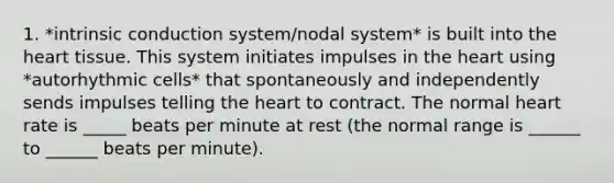 1. *intrinsic conduction system/nodal system* is built into the heart tissue. This system initiates impulses in the heart using *autorhythmic cells* that spontaneously and independently sends impulses telling the heart to contract. The normal heart rate is _____ beats per minute at rest (the normal range is ______ to ______ beats per minute).