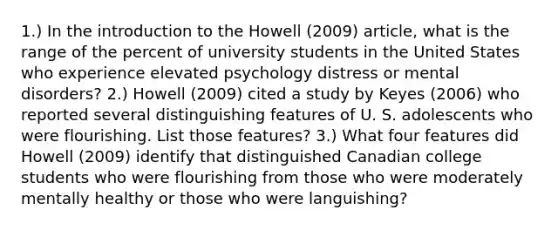 1.) In the <a href='https://www.questionai.com/knowledge/k1dm0KB3Nv-introduction-to-the' class='anchor-knowledge'>introduction to the</a> Howell (2009) article, what is the range of the percent of university students in the United States who experience elevated psychology distress or mental disorders? 2.) Howell (2009) cited a study by Keyes (2006) who reported several distinguishing features of U. S. adolescents who were flourishing. List those features? 3.) What four features did Howell (2009) identify that distinguished Canadian college students who were flourishing from those who were moderately mentally healthy or those who were languishing?