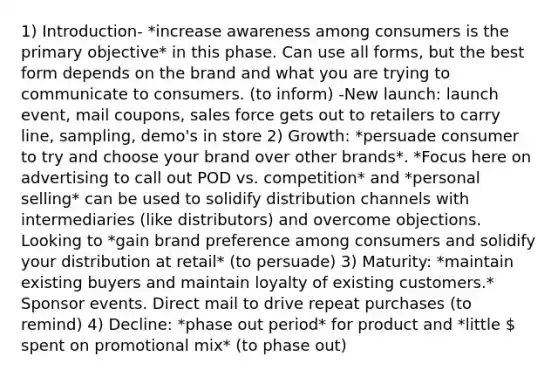 1) Introduction- *increase awareness among consumers is the primary objective* in this phase. Can use all forms, but the best form depends on the brand and what you are trying to communicate to consumers. (to inform) -New launch: launch event, mail coupons, sales force gets out to retailers to carry line, sampling, demo's in store 2) Growth: *persuade consumer to try and choose your brand over other brands*. *Focus here on advertising to call out POD vs. competition* and *personal selling* can be used to solidify distribution channels with intermediaries (like distributors) and overcome objections. Looking to *gain brand preference among consumers and solidify your distribution at retail* (to persuade) 3) Maturity: *maintain existing buyers and maintain loyalty of existing customers.* Sponsor events. Direct mail to drive repeat purchases (to remind) 4) Decline: *phase out period* for product and *little  spent on promotional mix* (to phase out)