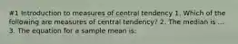 #1 Introduction to measures of central tendency 1. Which of the following are measures of central tendency? 2. The median is ... 3. The equation for a sample mean is: