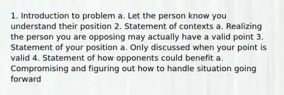 1. Introduction to problem a. Let the person know you understand their position 2. Statement of contexts a. Realizing the person you are opposing may actually have a valid point 3. Statement of your position a. Only discussed when your point is valid 4. Statement of how opponents could benefit a. Compromising and figuring out how to handle situation going forward