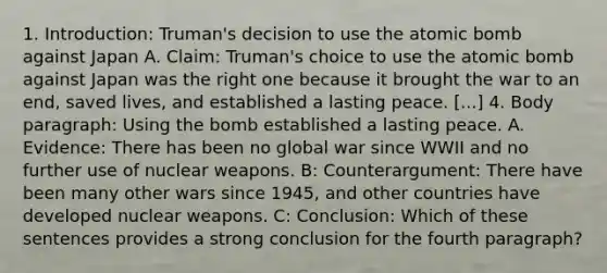 1. Introduction: Truman's decision to use the atomic bomb against Japan A. Claim: Truman's choice to use the atomic bomb against Japan was the right one because it brought the war to an end, saved lives, and established a lasting peace. [...] 4. Body paragraph: Using the bomb established a lasting peace. A. Evidence: There has been no global war since WWII and no further use of nuclear weapons. B: Counterargument: There have been many other wars since 1945, and other countries have developed nuclear weapons. C: Conclusion: Which of these sentences provides a strong conclusion for the fourth paragraph?