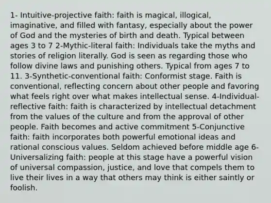 1- Intuitive-projective faith: faith is magical, illogical, imaginative, and filled with fantasy, especially about the power of God and the mysteries of birth and death. Typical between ages 3 to 7 2-Mythic-literal faith: Individuals take the myths and stories of religion literally. God is seen as regarding those who follow divine laws and punishing others. Typical from ages 7 to 11. 3-Synthetic-conventional faith: Conformist stage. Faith is conventional, reflecting concern about other people and favoring what feels right over what makes intellectual sense. 4-Individual-reflective faith: faith is characterized by intellectual detachment from the values of the culture and from the approval of other people. Faith becomes and active commitment 5-Conjunctive faith: faith incorporates both powerful emotional ideas and rational conscious values. Seldom achieved before middle age 6-Universalizing faith: people at this stage have a powerful vision of universal compassion, justice, and love that compels them to live their lives in a way that others may think is either saintly or foolish.