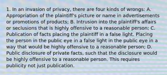 1. In an invasion of privacy, there are four kinds of wrongs: A. Appropriation of the plaintiff's picture or name in advertisements or promotions of products; B. Intrusion into the plaintiff's affairs or seclusions that is highly offensive to a reasonable person; C. Publication of facts placing the plaintiff in a false light. Placing the person in the public eye in a false light in the public eye in a way that would be highly offensive to a reasonable person; D. Public disclosure of private facts, such that the disclosure would be highly offensive to a reasonable person. This requires publicity not just publication.