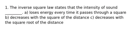 1. The inverse square law states that the intensity of sound _________. a) ​loses energy every time it passes through a square b) ​decreases with the square of the distance c) ​decreases with the square root of the distance