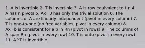 1. A is invertible 2. T is invertible 3. A is row equivalent to I_n 4. A has n pivots 5. Ax=0 has only the trivial solution 6. The columns of A are linearly independent (pivot in every column) 7. T is one-to-one (no free variables, pivot in every column) 8. Ax=b is consistent for a b in Rn (pivot in rows) 9. The columns of A span Rn (pivot in every row) 10. T is onto (pivot in every row) 11. A^T is invertible