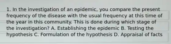 1. In the investigation of an epidemic, you compare the present frequency of the disease with the usual frequency at this time of the year in this community. This is done during which stage of the investigation? A. Establishing the epidemic B. Testing the hypothesis C. Formulation of the hypothesis D. Appraisal of facts