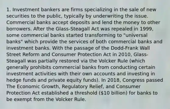 1. Investment bankers are firms specializing in the sale of new securities to the public, typically by underwriting the issue. Commercial banks accept deposits and lend the money to other borrowers. After the Glass-Steagall Act was repealed in 1999, some commercial banks started transforming to "universal banks" which provide the services of both commercial banks and investment banks. With the passage of the Dodd-Frank Wall Street Reform and Consumer Protection Act in 2010, Glass-Steagall was partially restored via the Volcker Rule (which generally prohibits commercial banks from conducting certain investment activities with their own accounts and investing in hedge funds and private equity funds). In 2018, Congress passed The Economic Growth, Regulatory Relief, and Consumer Protection Act established a threshold (10 billion) for banks to be exempt from the Volcker Rule.