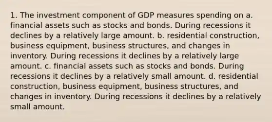 1. The investment component of GDP measures spending on a. financial assets such as stocks and bonds. During recessions it declines by a relatively large amount. b. residential construction, business equipment, business structures, and changes in inventory. During recessions it declines by a relatively large amount. c. financial assets such as stocks and bonds. During recessions it declines by a relatively small amount. d. residential construction, business equipment, business structures, and changes in inventory. During recessions it declines by a relatively small amount.