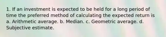 1. If an investment is expected to be held for a long period of time the preferred method of calculating the expected return is a. Arithmetic average. b. Median. c. Geometric average. d. Subjective estimate.