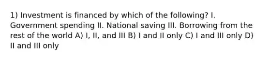 1) Investment is financed by which of the following? I. Government spending II. National saving III. Borrowing from the rest of the world A) I, II, and III B) I and II only C) I and III only D) II and III only