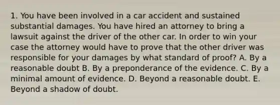 1. You have been involved in a car accident and sustained substantial damages. You have hired an attorney to bring a lawsuit against the driver of the other car. In order to win your case the attorney would have to prove that the other driver was responsible for your damages by what standard of proof? A. By a reasonable doubt B. By a preponderance of the evidence. C. By a minimal amount of evidence. D. Beyond a reasonable doubt. E. Beyond a shadow of doubt.