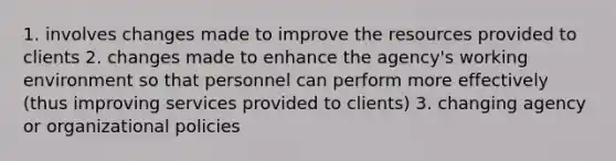 1. involves changes made to improve the resources provided to clients 2. changes made to enhance the agency's working environment so that personnel can perform more effectively (thus improving services provided to clients) 3. changing agency or organizational policies