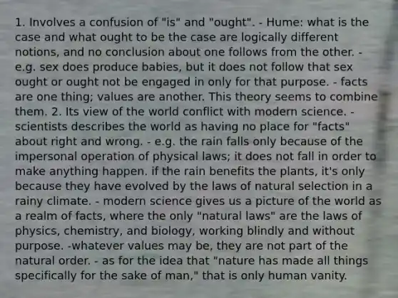 1. Involves a confusion of "is" and "ought". - Hume: what is the case and what ought to be the case are logically different notions, and no conclusion about one follows from the other. - e.g. sex does produce babies, but it does not follow that sex ought or ought not be engaged in only for that purpose. - facts are one thing; values are another. This theory seems to combine them. 2. Its view of the world conflict with modern science. - scientists describes the world as having no place for "facts" about right and wrong. - e.g. the rain falls only because of the impersonal operation of physical laws; it does not fall in order to make anything happen. if the rain benefits the plants, it's only because they have evolved by the laws of natural selection in a rainy climate. - modern science gives us a picture of the world as a realm of facts, where the only "natural laws" are the laws of physics, chemistry, and biology, working blindly and without purpose. -whatever values may be, they are not part of the natural order. - as for the idea that "nature has made all things specifically for the sake of man," that is only human vanity.